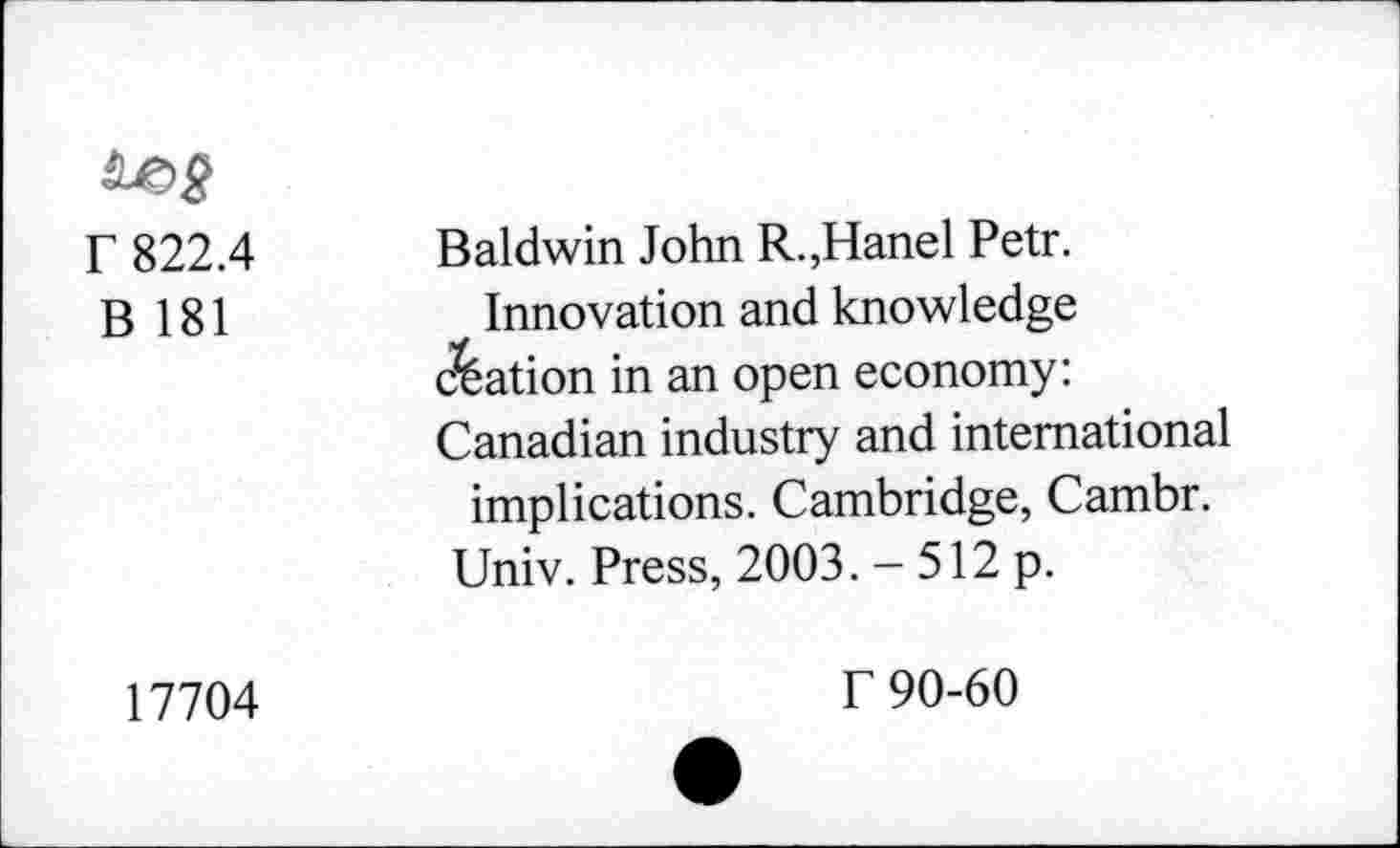 ﻿r 822.4
B 181
Baldwin John R.,Hanel Petr.
Innovation and knowledge Nation in an open economy: Canadian industry and international implications. Cambridge, Cambr.
Univ. Press, 2003. - 512 p.
17704
f 90-60